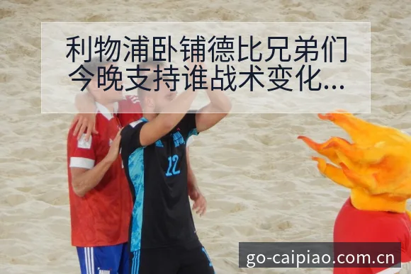 利物浦卧铺德比兄弟们今晚支持谁战术变化与风险点项目格局分 - 500彩票网官方